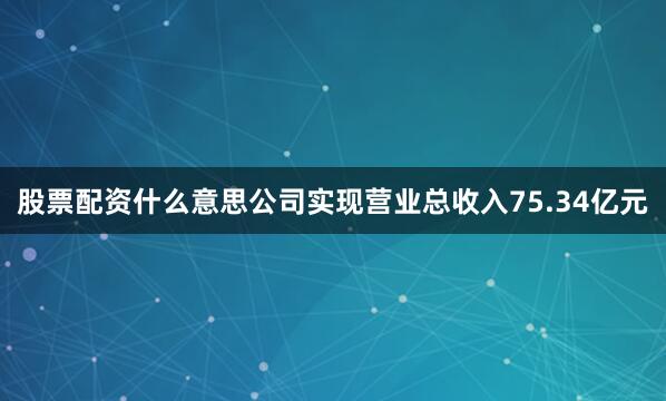 股票配资什么意思公司实现营业总收入75.34亿元