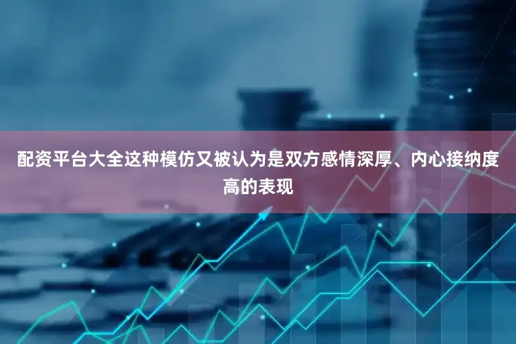 配资平台大全这种模仿又被认为是双方感情深厚、内心接纳度高的表现
