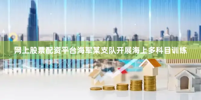 网上股票配资平台海军某支队开展海上多科目训练